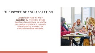 Collaboration fuels the ﬁre of
innovation. By synergizing diverse
talents and perspectives, we amplify
our creative potential and co-create
groundbreaking solutions that
transcend individual limitations.
THE POWER OF COLLABORATION
 