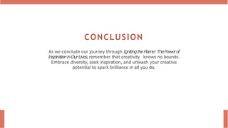 CONCLUSION
As we conclude our journey through IgnitingtheFlame:ThePowerof
InspirationinOurLives, remember that creativity knows no bounds.
Embrace diversity, seek inspiration, and unleash your creative
potential to spark brilliance in all you do.
 