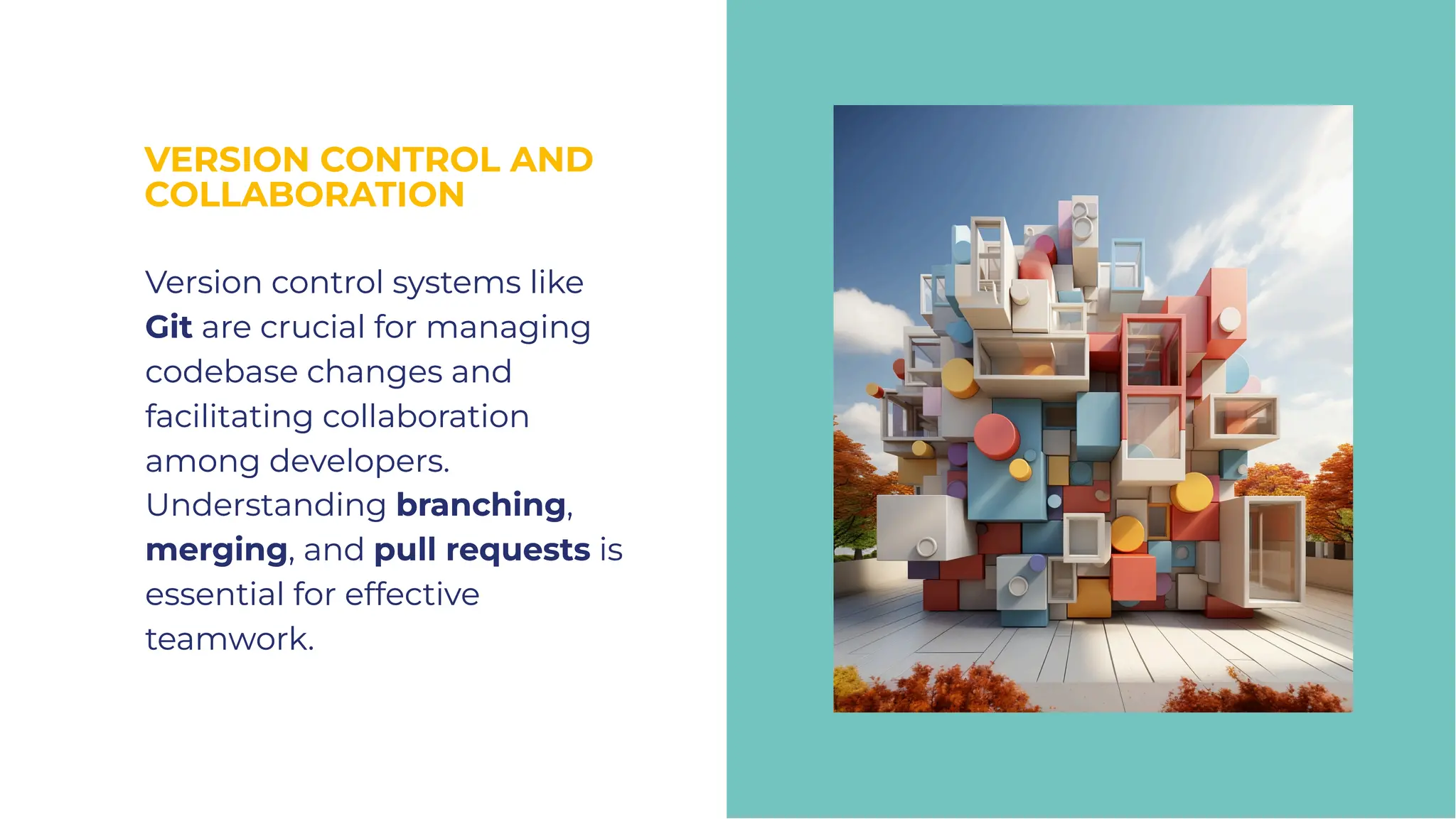 VERSION CONTROL AND
COLLABORATION
VERSION CONTROL AND
COLLABORATION
Version control systems like
Git are crucial for managing
codebase changes and
facilitating collaboration
among developers.
Understanding branching,
merging, and pull requests is
essential for effective
teamwork.
Version control systems like
Git are crucial for managing
codebase changes and
facilitating collaboration
among developers.
Understanding branching,
merging, and pull requests is
essential for effective
teamwork.
 