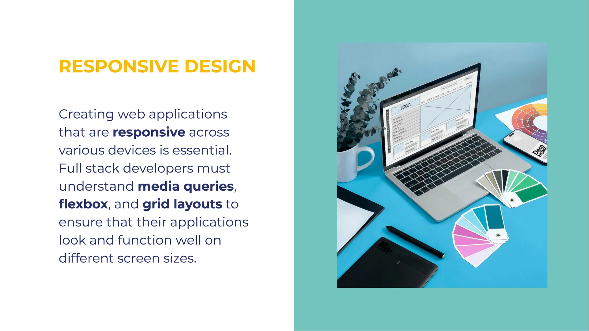 RESPONSIVE DESIGN
RESPONSIVE DESIGN
Creating web applications
that are responsive across
various devices is essential.
Full stack developers must
understand media queries,
ﬂexbox, and grid layouts to
ensure that their applications
look and function well on
different screen sizes.
Creating web applications
that are responsive across
various devices is essential.
Full stack developers must
understand media queries,
ﬂexbox, and grid layouts to
ensure that their applications
look and function well on
different screen sizes.
 