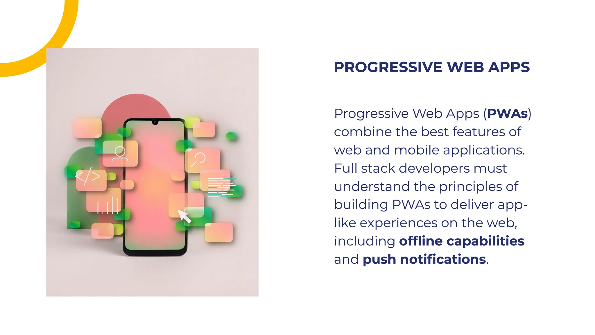 Progressive Web Apps (PWAs)
combine the best features of
web and mobile applications.
Full stack developers must
understand the principles of
building PWAs to deliver app-
like experiences on the web,
including ofﬂine capabilities
and push notiﬁcations.
Progressive Web Apps (PWAs)
combine the best features of
web and mobile applications.
Full stack developers must
understand the principles of
building PWAs to deliver app-
like experiences on the web,
including ofﬂine capabilities
and push notiﬁcations.
PROGRESSIVE WEB APPS
PROGRESSIVE WEB APPS
 