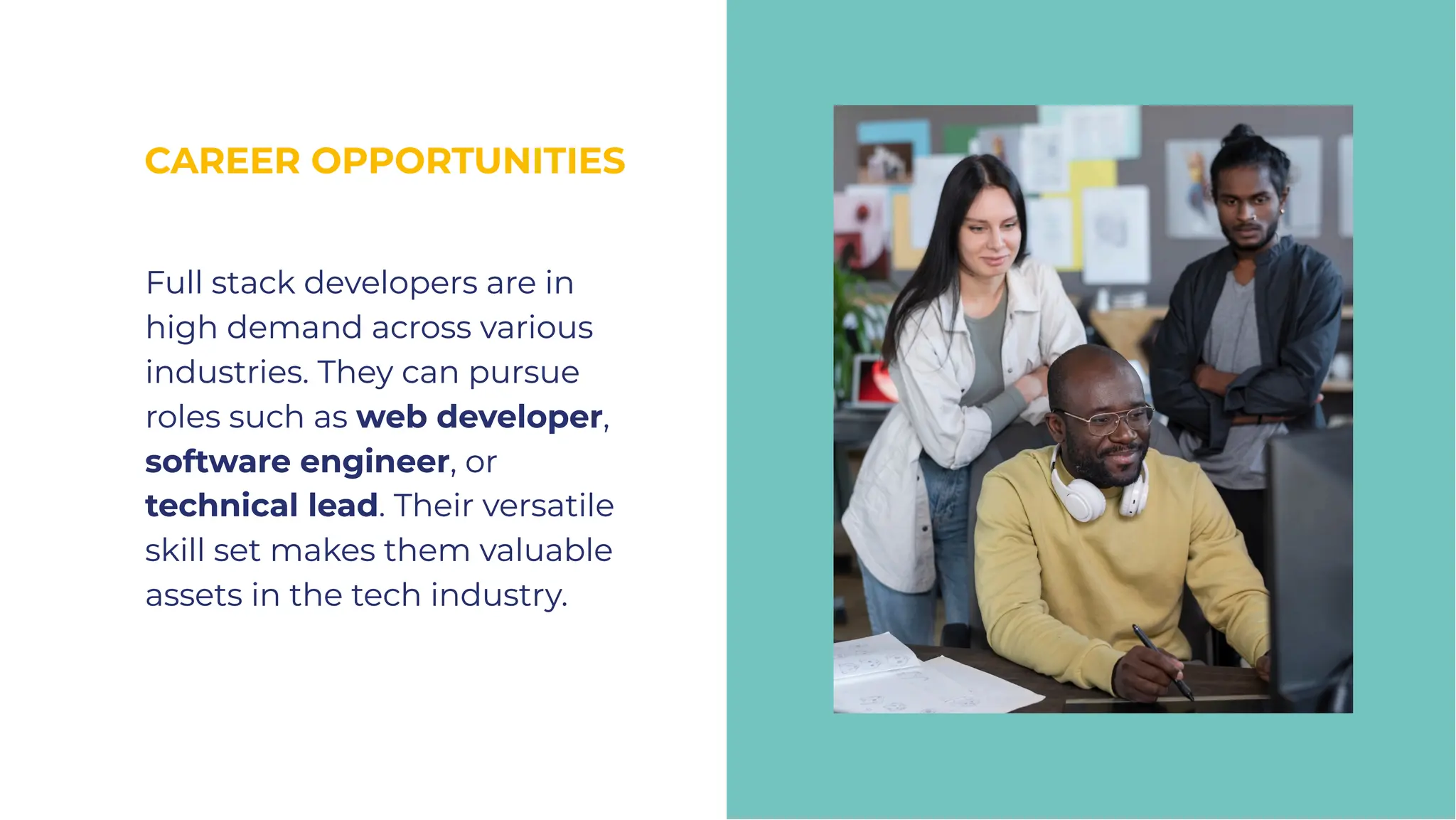 CAREER OPPORTUNITIES
CAREER OPPORTUNITIES
Full stack developers are in
high demand across various
industries. They can pursue
roles such as web developer,
software engineer, or
technical lead. Their versatile
skill set makes them valuable
assets in the tech industry.
Full stack developers are in
high demand across various
industries. They can pursue
roles such as web developer,
software engineer, or
technical lead. Their versatile
skill set makes them valuable
assets in the tech industry.
 