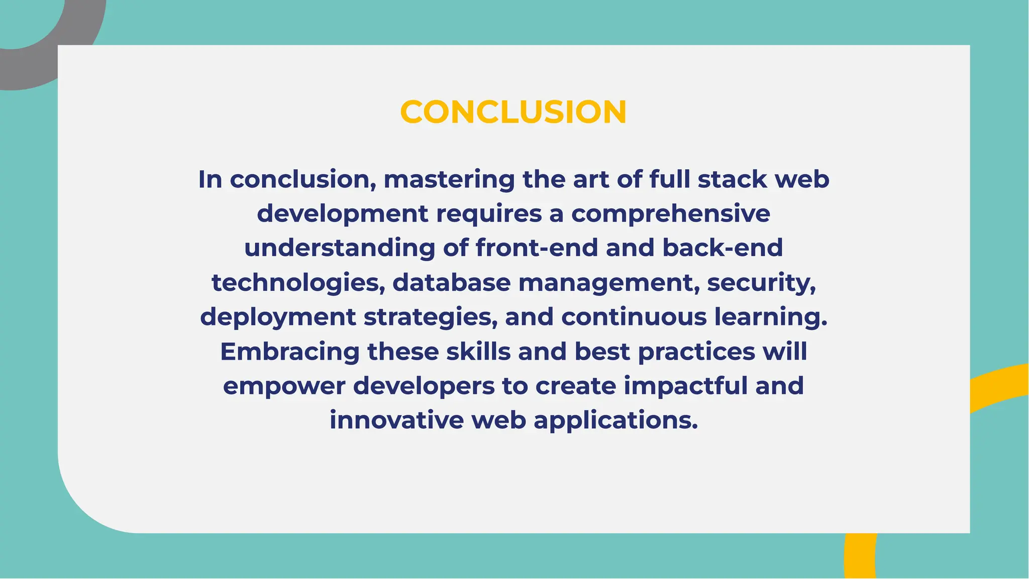 In conclusion, mastering the art of full stack web
development requires a comprehensive
understanding of front-end and back-end
technologies, database management, security,
deployment strategies, and continuous learning.
Embracing these skills and best practices will
empower developers to create impactful and
innovative web applications.
In conclusion, mastering the art of full stack web
development requires a comprehensive
understanding of front-end and back-end
technologies, database management, security,
deployment strategies, and continuous learning.
Embracing these skills and best practices will
empower developers to create impactful and
innovative web applications.
CONCLUSION
CONCLUSION
 
