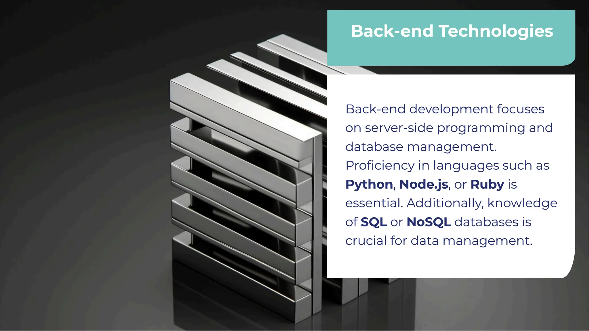 Back-end Technologies
Back-end Technologies
Back-end development focuses
on server-side programming and
database management.
Proﬁciency in languages such as
Python, Node.js, or Ruby is
essential. Additionally, knowledge
of SQL or NoSQL databases is
crucial for data management.
Back-end development focuses
on server-side programming and
database management.
Proﬁciency in languages such as
Python, Node.js, or Ruby is
essential. Additionally, knowledge
of SQL or NoSQL databases is
crucial for data management.
 