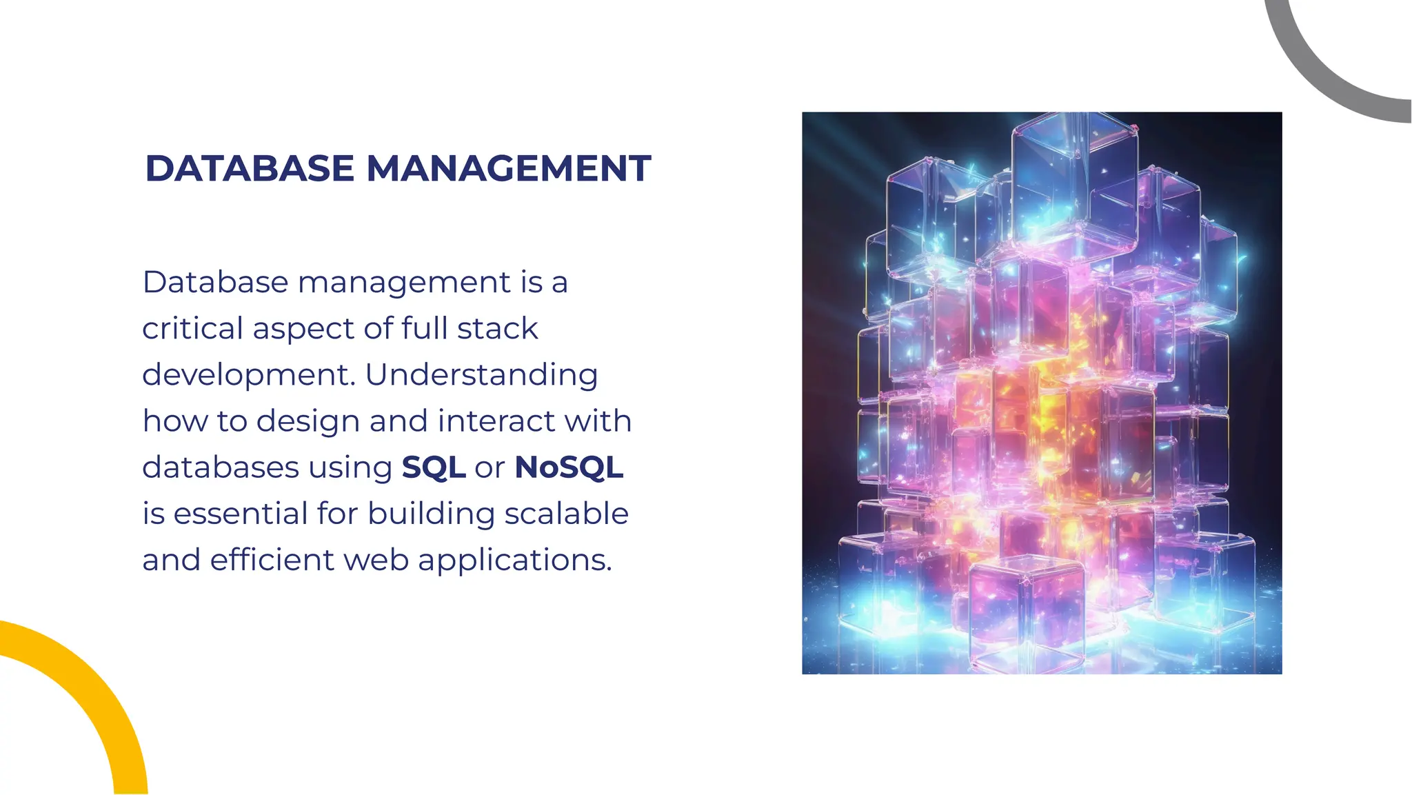 DATABASE MANAGEMENT
DATABASE MANAGEMENT
Database management is a
critical aspect of full stack
development. Understanding
how to design and interact with
databases using SQL or NoSQL
is essential for building scalable
and efﬁcient web applications.
Database management is a
critical aspect of full stack
development. Understanding
how to design and interact with
databases using SQL or NoSQL
is essential for building scalable
and efﬁcient web applications.
 