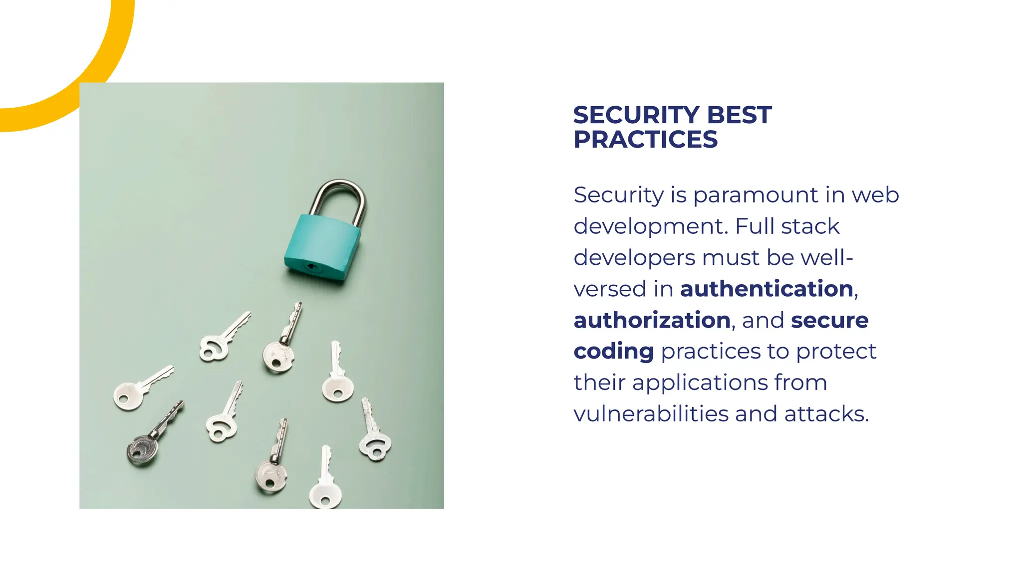 Security is paramount in web
development. Full stack
developers must be well-
versed in authentication,
authorization, and secure
coding practices to protect
their applications from
vulnerabilities and attacks.
Security is paramount in web
development. Full stack
developers must be well-
versed in authentication,
authorization, and secure
coding practices to protect
their applications from
vulnerabilities and attacks.
SECURITY BEST
PRACTICES
SECURITY BEST
PRACTICES
 