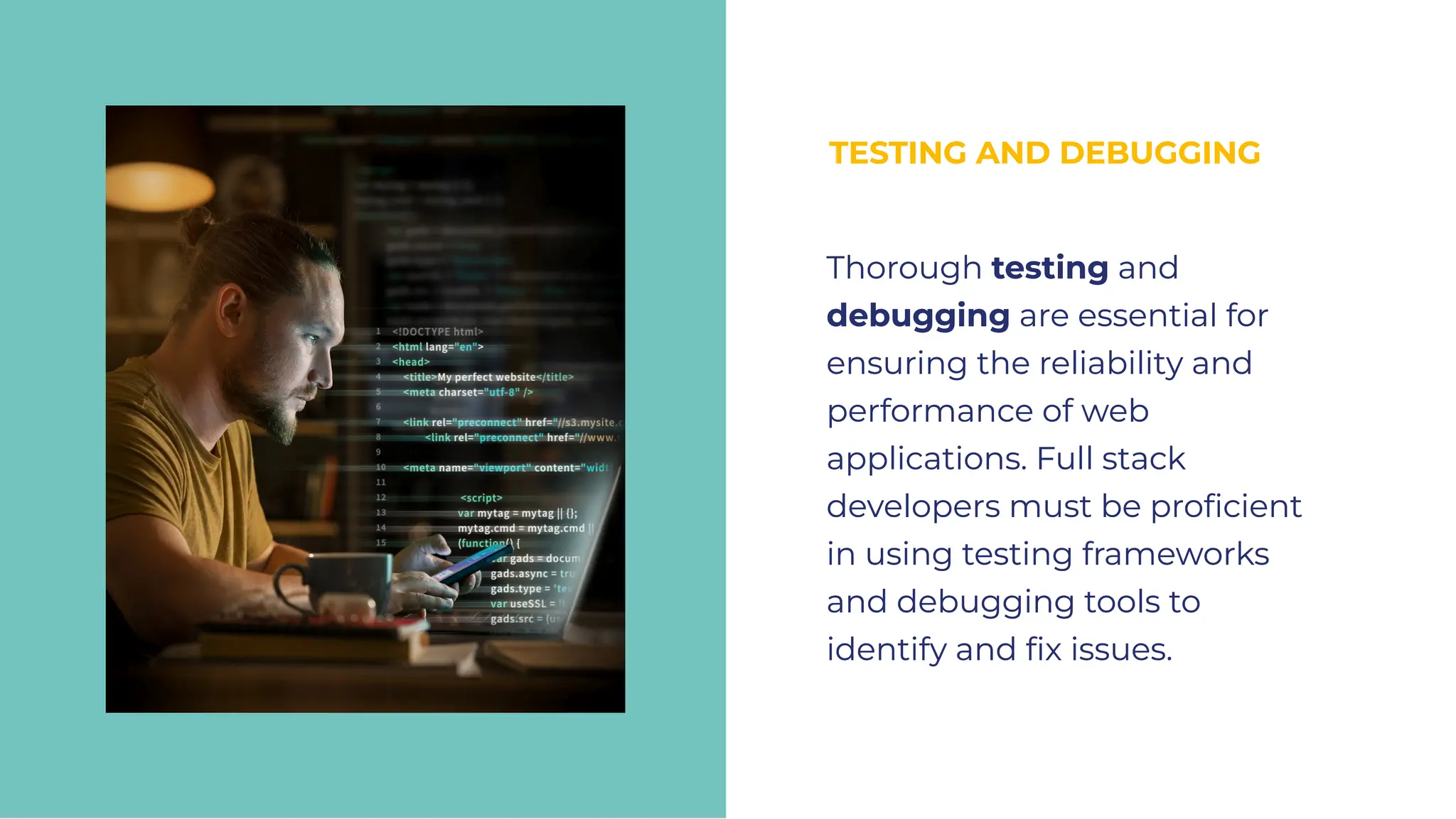 TESTING AND DEBUGGING
TESTING AND DEBUGGING
Thorough testing and
debugging are essential for
ensuring the reliability and
performance of web
applications. Full stack
developers must be proﬁcient
in using testing frameworks
and debugging tools to
identify and ﬁx issues.
Thorough testing and
debugging are essential for
ensuring the reliability and
performance of web
applications. Full stack
developers must be proﬁcient
in using testing frameworks
and debugging tools to
identify and ﬁx issues.
 