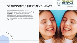 Orthodontic interventions can have a
signiﬁcant impact on the development of TMJ
Disorders. This slide will delve into the
potential eﬀects of orthodontic treatment on
the temporomandibular joint, shedding light
on the correlation between orthodontics and
TMJ health.
ORTHODONTIC TREATMENT IMPACT
 
