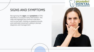Recognizing the signs and symptoms of TMJ
disorders is crucial for early intervention. This
slide will highlight the common indicators
such as jaw pain, clicking or popping sounds,
and restricted movement, aiding in prompt
diagnosis and management.
SIGNS AND SYMPTOMS
 