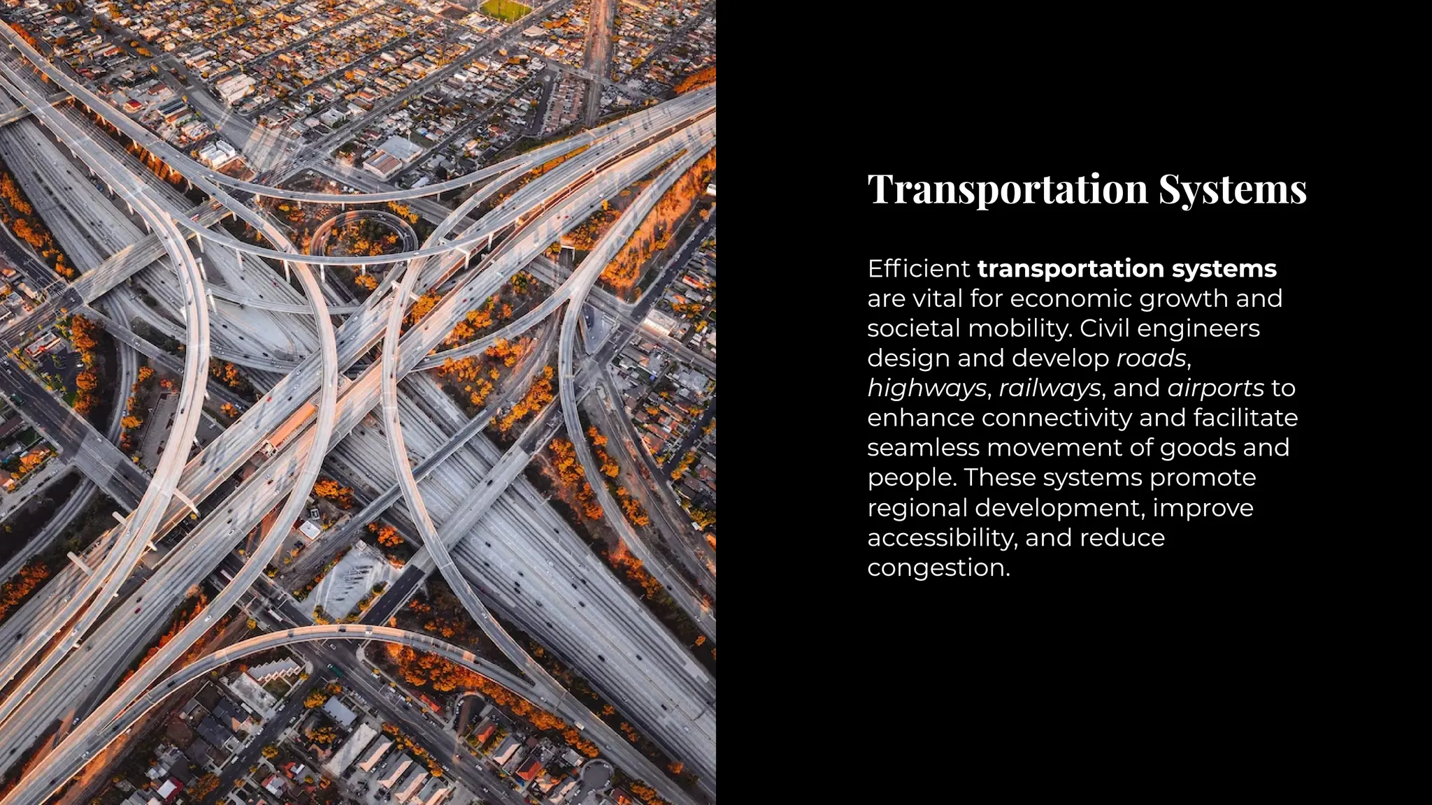 Transportation Systems
Transportation Systems
Efficient transportation systems
are vital for economic growth and
societal mobility. Civil engineers
design and develop roads,
highways, railways, and airports to
enhance connectivity and facilitate
seamless movement of goods and
people. These systems promote
regional development, improve
accessibility, and reduce
congestion.
Efficient transportation systems
are vital for economic growth and
societal mobility. Civil engineers
design and develop roads,
highways, railways, and airports to
enhance connectivity and facilitate
seamless movement of goods and
people. These systems promote
regional development, improve
accessibility, and reduce
congestion.
 