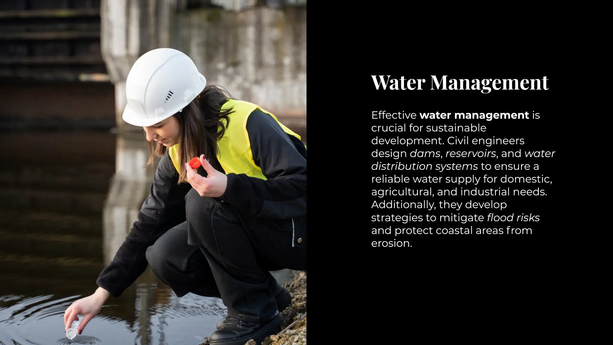 Water Management
Water Management
Effective water management is
crucial for sustainable
development. Civil engineers
design dams, reservoirs, and water
distribution systems to ensure a
reliable water supply for domestic,
agricultural, and industrial needs.
Additionally, they develop
strategies to mitigate flood risks
and protect coastal areas from
erosion.
Effective water management is
crucial for sustainable
development. Civil engineers
design dams, reservoirs, and water
distribution systems to ensure a
reliable water supply for domestic,
agricultural, and industrial needs.
Additionally, they develop
strategies to mitigate flood risks
and protect coastal areas from
erosion.
 