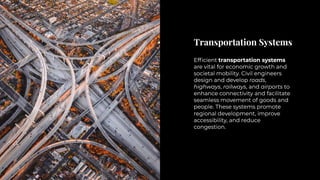 Transportation Systems
Transportation Systems
Efficient transportation systems
are vital for economic growth and
societal mobility. Civil engineers
design and develop roads,
highways, railways, and airports to
enhance connectivity and facilitate
seamless movement of goods and
people. These systems promote
regional development, improve
accessibility, and reduce
congestion.
Efficient transportation systems
are vital for economic growth and
societal mobility. Civil engineers
design and develop roads,
highways, railways, and airports to
enhance connectivity and facilitate
seamless movement of goods and
people. These systems promote
regional development, improve
accessibility, and reduce
congestion.
 