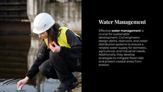 Water Management
Water Management
Effective water management is
crucial for sustainable
development. Civil engineers
design dams, reservoirs, and water
distribution systems to ensure a
reliable water supply for domestic,
agricultural, and industrial needs.
Additionally, they develop
strategies to mitigate flood risks
and protect coastal areas from
erosion.
Effective water management is
crucial for sustainable
development. Civil engineers
design dams, reservoirs, and water
distribution systems to ensure a
reliable water supply for domestic,
agricultural, and industrial needs.
Additionally, they develop
strategies to mitigate flood risks
and protect coastal areas from
erosion.
 