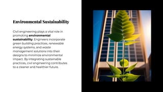 Environmental Sustainability
Environmental Sustainability
Civil engineering plays a vital role in
promoting environmental
sustainability. Engineers incorporate
green building practices, renewable
energy systems, and waste
management solutions into their
designs to minimize environmental
impact. By integrating sustainable
practices, civil engineering contributes
to a cleaner and healthier future.
Civil engineering plays a vital role in
promoting environmental
sustainability. Engineers incorporate
green building practices, renewable
energy systems, and waste
management solutions into their
designs to minimize environmental
impact. By integrating sustainable
practices, civil engineering contributes
to a cleaner and healthier future.
 