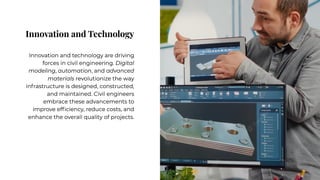 Innovation and Technology
Innovation and Technology
Innovation and technology are driving
forces in civil engineering. Digital
modeling, automation, and advanced
materials revolutionize the way
infrastructure is designed, constructed,
and maintained. Civil engineers
embrace these advancements to
improve efficiency, reduce costs, and
enhance the overall quality of projects.
Innovation and technology are driving
forces in civil engineering. Digital
modeling, automation, and advanced
materials revolutionize the way
infrastructure is designed, constructed,
and maintained. Civil engineers
embrace these advancements to
improve efficiency, reduce costs, and
enhance the overall quality of projects.
 