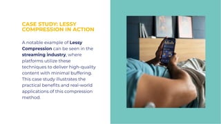 CASE STUDY: LESSY
COMPRESSION IN ACTION
CASE STUDY: LESSY
COMPRESSION IN ACTION
A notable example of Lessy
Compression can be seen in the
streaming industry, where
platforms utilize these
techniques to deliver high-quality
content with minimal buffering.
This case study illustrates the
practical beneﬁts and real-world
applications of this compression
method.
A notable example of Lessy
Compression can be seen in the
streaming industry, where
platforms utilize these
techniques to deliver high-quality
content with minimal buffering.
This case study illustrates the
practical beneﬁts and real-world
applications of this compression
method.
 