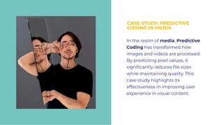 CASE STUDY: PREDICTIVE
CODING IN MEDIA
CASE STUDY: PREDICTIVE
CODING IN MEDIA
In the realm of media, Predictive
Coding has transformed how
images and videos are processed.
By predicting pixel values, it
signiﬁcantly reduces ﬁle sizes
while maintaining quality. This
case study highlights its
effectiveness in improving user
experience in visual content.
In the realm of media, Predictive
Coding has transformed how
images and videos are processed.
By predicting pixel values, it
signiﬁcantly reduces ﬁle sizes
while maintaining quality. This
case study highlights its
effectiveness in improving user
experience in visual content.
 