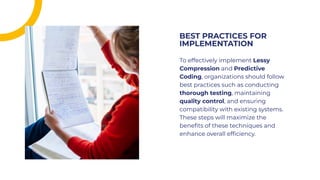 To effectively implement Lessy
Compression and Predictive
Coding, organizations should follow
best practices such as conducting
thorough testing, maintaining
quality control, and ensuring
compatibility with existing systems.
These steps will maximize the
beneﬁts of these techniques and
enhance overall efﬁciency.
To effectively implement Lessy
Compression and Predictive
Coding, organizations should follow
best practices such as conducting
thorough testing, maintaining
quality control, and ensuring
compatibility with existing systems.
These steps will maximize the
beneﬁts of these techniques and
enhance overall efﬁciency.
BEST PRACTICES FOR
IMPLEMENTATION
BEST PRACTICES FOR
IMPLEMENTATION
 