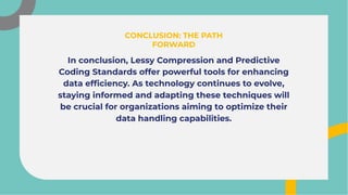 In conclusion, Lessy Compression and Predictive
Coding Standards offer powerful tools for enhancing
data efﬁciency. As technology continues to evolve,
staying informed and adapting these techniques will
be crucial for organizations aiming to optimize their
data handling capabilities.
In conclusion, Lessy Compression and Predictive
Coding Standards offer powerful tools for enhancing
data efﬁciency. As technology continues to evolve,
staying informed and adapting these techniques will
be crucial for organizations aiming to optimize their
data handling capabilities.
CONCLUSION: THE PATH
FORWARD
CONCLUSION: THE PATH
FORWARD
 