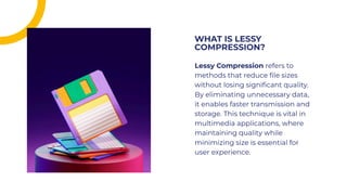 Lessy Compression refers to
methods that reduce ﬁle sizes
without losing signiﬁcant quality.
By eliminating unnecessary data,
it enables faster transmission and
storage. This technique is vital in
multimedia applications, where
maintaining quality while
minimizing size is essential for
user experience.
Lessy Compression refers to
methods that reduce ﬁle sizes
without losing signiﬁcant quality.
By eliminating unnecessary data,
it enables faster transmission and
storage. This technique is vital in
multimedia applications, where
maintaining quality while
minimizing size is essential for
user experience.
WHAT IS LESSY
COMPRESSION?
WHAT IS LESSY
COMPRESSION?
 