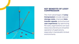The main advantages of Lessy
Compression include reduced
storage costs, improved data
transfer speeds, and enhanced
user experience. By optimizing
ﬁle sizes, organizations can save
resources and ensure smoother
operation of applications,
especially in bandwidth-limited
environments.
The main advantages of Lessy
Compression include reduced
storage costs, improved data
transfer speeds, and enhanced
user experience. By optimizing
ﬁle sizes, organizations can save
resources and ensure smoother
operation of applications,
especially in bandwidth-limited
environments.
KEY BENEFITS OF LESSY
COMPRESSION
KEY BENEFITS OF LESSY
COMPRESSION
 