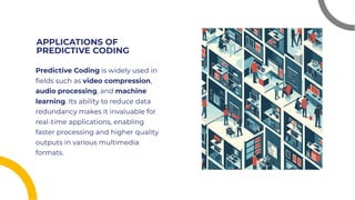 APPLICATIONS OF
PREDICTIVE CODING
APPLICATIONS OF
PREDICTIVE CODING
Predictive Coding is widely used in
ﬁelds such as video compression,
audio processing, and machine
learning. Its ability to reduce data
redundancy makes it invaluable for
real-time applications, enabling
faster processing and higher quality
outputs in various multimedia
formats.
Predictive Coding is widely used in
ﬁelds such as video compression,
audio processing, and machine
learning. Its ability to reduce data
redundancy makes it invaluable for
real-time applications, enabling
faster processing and higher quality
outputs in various multimedia
formats.
 