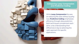 Comparing Lessy Compression
and Predictive Coding
Comparing Lessy Compression
and Predictive Coding
While Lessy Compression focuses
on reducing ﬁle sizes without quality
loss, Predictive Coding emphasizes
efﬁciency through data prediction.
Both techniques complement each
other, and understanding their
differences is key to selecting the
right approach for speciﬁc
applications.
While Lessy Compression focuses
on reducing ﬁle sizes without quality
loss, Predictive Coding emphasizes
efﬁciency through data prediction.
Both techniques complement each
other, and understanding their
differences is key to selecting the
right approach for speciﬁc
applications.
 