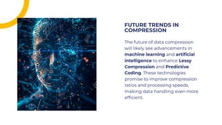 The future of data compression
will likely see advancements in
machine learning and artiﬁcial
intelligence to enhance Lessy
Compression and Predictive
Coding. These technologies
promise to improve compression
ratios and processing speeds,
making data handling even more
efﬁcient.
The future of data compression
will likely see advancements in
machine learning and artiﬁcial
intelligence to enhance Lessy
Compression and Predictive
Coding. These technologies
promise to improve compression
ratios and processing speeds,
making data handling even more
efﬁcient.
FUTURE TRENDS IN
COMPRESSION
FUTURE TRENDS IN
COMPRESSION
 
