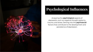 Psychological Inﬂuences
Psychological Inﬂuences
Analyzing the psychological aspects of
depression, such as negative thought patterns,
trauma, and stress. Delving into the psychosocial
factors that contribute to the development and
persistence of depression.
Analyzing the psychological aspects of
depression, such as negative thought patterns,
trauma, and stress. Delving into the psychosocial
factors that contribute to the development and
persistence of depression.
 