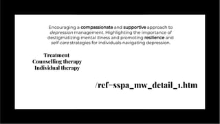 Encouraging a compassionate and supportive approach to
depression management. Highlighting the importance of
destigmatizing mental illness and promoting resilience and
self-care strategies for individuals navigating depression.
Encouraging a compassionate and supportive approach to
depression management. Highlighting the importance of
destigmatizing mental illness and promoting resilience and
self-care strategies for individuals navigating depression.
Treatment
Counselling therapy
Individual therapy
/ref=sspa_mw_detail_1.htm
 