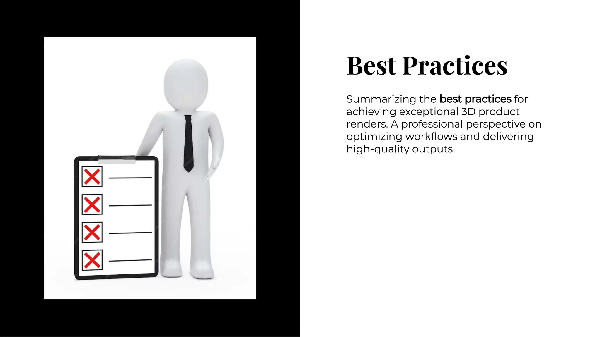 Best Practices
Best Practices
Summarizing the best practices for
achieving exceptional 3D product
renders. A professional perspective on
optimizing workﬂows and delivering
high-quality outputs.
Summarizing the best practices for
achieving exceptional 3D product
renders. A professional perspective on
optimizing workﬂows and delivering
high-quality outputs.
 