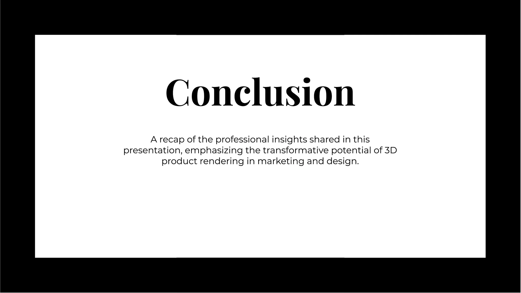Conclusion
Conclusion
A recap of the professional insights shared in this
presentation, emphasizing the transformative potential of 3D
product rendering in marketing and design.
A recap of the professional insights shared in this
presentation, emphasizing the transformative potential of 3D
product rendering in marketing and design.
 