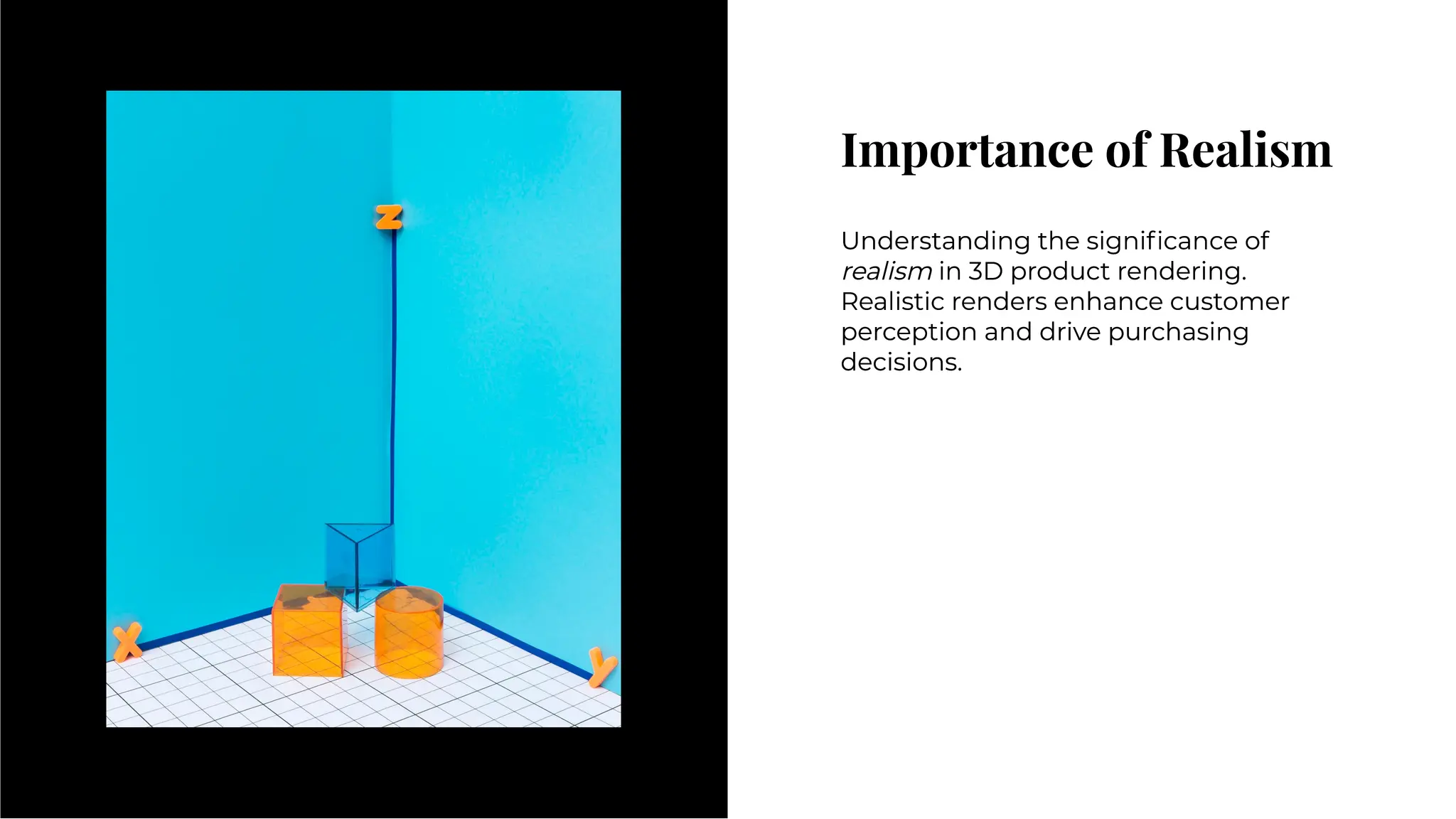Importance of Realism
Importance of Realism
Understanding the signiﬁcance of
realism in 3D product rendering.
Realistic renders enhance customer
perception and drive purchasing
decisions.
Understanding the signiﬁcance of
realism in 3D product rendering.
Realistic renders enhance customer
perception and drive purchasing
decisions.
 