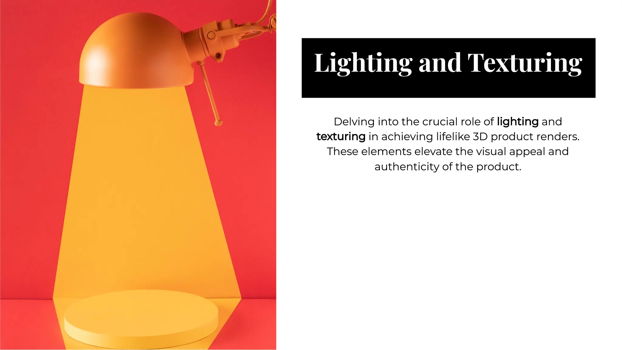 Lighting and Texturing
Lighting and Texturing
Delving into the crucial role of lighting and
texturing in achieving lifelike 3D product renders.
These elements elevate the visual appeal and
authenticity of the product.
Delving into the crucial role of lighting and
texturing in achieving lifelike 3D product renders.
These elements elevate the visual appeal and
authenticity of the product.
 