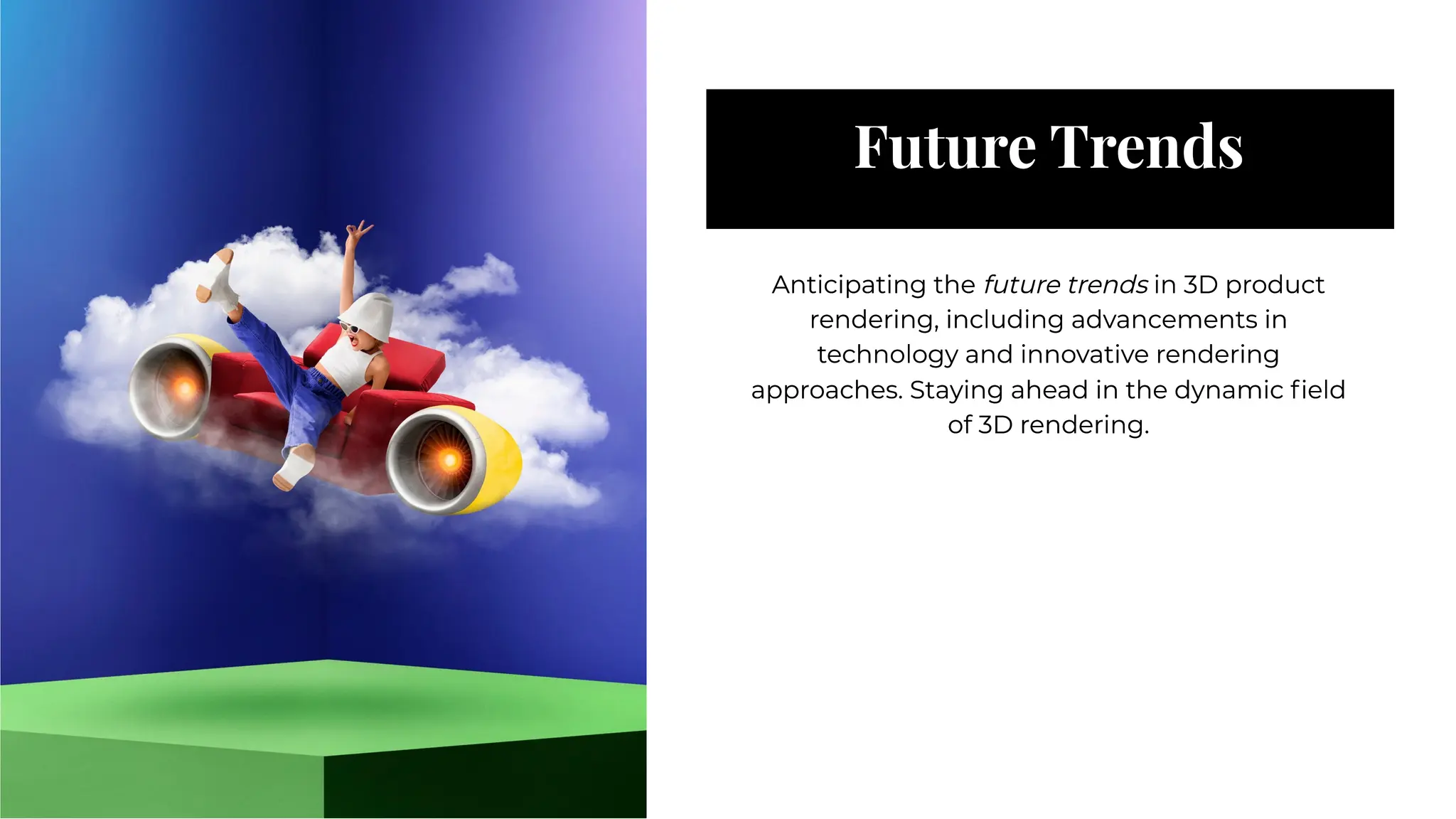 Future Trends
Future Trends
Anticipating the future trends in 3D product
rendering, including advancements in
technology and innovative rendering
approaches. Staying ahead in the dynamic ﬁeld
of 3D rendering.
Anticipating the future trends in 3D product
rendering, including advancements in
technology and innovative rendering
approaches. Staying ahead in the dynamic ﬁeld
of 3D rendering.
 