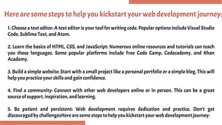 Here are some steps to help you kickstart your web development journey:
1. Choose a text editor: A text editor is your tool for writing code. Popular options include Visual Studio
Code, Sublime Text, and Atom.
2. Learn the basics of HTML, CSS, and JavaScript: Numerous online resources and tutorials can teach
you these languages. Some popular platforms include Free Code Camp, Codecademy, and Khan
Academy.
3. Build a simple website: Start with a small project like a personal portfolio or a simple blog. This will
help you practice your skills and gain confidence.
4. Find a community: Connect with other web developers online or in person. This can be a great
source of support, inspiration, and learning.
5. Be patient and persistent: Web development requires dedication and practice. Don’t get
discouraged by challengesHere are some steps to help you kickstart your web development journey:
 