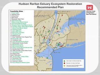 Hudson Raritan Estuary Ecosystem Restoration
Recommended Plan
Feasibility Sites
1. Fresh Creek
2. Hawtree Point
3. Dubos Point
4. Brant Point
5. Bayswater State Park
6. Dead Horse Bay
7. Elders Center Marsh Island
8. Duck Point Marsh Island
9. Pumpkin Patch- East Marsh Island
10. Pumpkin Patch- West Marsh Island
11. Stony Point Marsh Island
12. Flushing Creek
13. Stone Mill Dam
14. Bronx Zoo and Dam
15. Shoelace Park
16. Muskrat Cove
17. River Park/West Farm Rapids Park
18. Bronxville Lake
19. Crestwood Lake
20. Garth Woods/Harney Road
21. Westchester County Center
22. Meadowlark Tract
23. Metromedia Marsh
24. Essex County Branch Brook Park
25. Dundee Island Park
26. Clifton Dundee Canal Green Acres
27. Oak Island Yards
28. Kearny Point
Oyster Restoration:
29. Jamaica Bay – Head of Bay
30. Soundview Park
31. Bush Terminal
32. Governor’s Island
33. Naval Weapons Station Earle
3
 