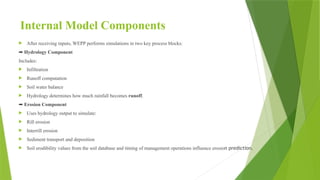 Internal Model Components
 After receiving inputs, WEPP performs simulations in two key process blocks:
➡ Hydrology Component
Includes:
 Infiltration
 Runoff computation
 Soil water balance
 Hydrology determines how much rainfall becomes runoff.
➡ Erosion Component
 Uses hydrology output to simulate:
 Rill erosion
 Interrill erosion
 Sediment transport and deposition
 Soil erodibility values from the soil database and timing of management operations influence erosion prediction.
 