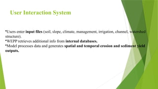 User Interaction System
•Users enter input files (soil, slope, climate, management, irrigation, channel, watershed
structure).
•WEPP retrieves additional info from internal databases.
•Model processes data and generates spatial and temporal erosion and sediment yield
outputs.
 
