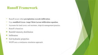 Runoff Framework
 Runoff occurs when precipitation exceeds infiltration.
 Uses modified Green–Ampt Mein-Larson infiltration equation.
 Accounts for land cover, soil moisture, slope & management practice.
 Runoff is based on:
 Rainfall intensity distribution
 Infiltration
 Soil hydraulic properties
 WEPP uses a continuous simulation approach.
 