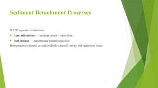 Sediment Detachment Processes
WEPP separates erosion into:
 Interrill erosion — raindrop splash + sheet flow
 Rill erosion — concentrated channelized flow
Both processes depend on soil erodibility, runoff energy, and vegetation cover.
 