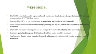 WEPP MODEL
 The WEPP watershed model is a process-based, continuous simulation erosion prediction model built as an
extension of the WEPP hillslope model.
 Developed by USDA as a next-generation process-based soil erosion prediction model.
 Based on fundamentals of infiltration theory,hydrology,soil physics,plant science, hydraulics and erosion
mechanics.
 The WEPP erosion model computes soil loss along a slope and sediment yield at the end of a hill slope.
 Estimates spatial and temporal distribution of soil loss (daily, monthly, or annual)
 Applicable for Conservation planning,Project-level design and evaluation,Soil erosion inventory and
assessment
 