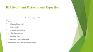 Rill Sediment Detachment Equation
Dr​
=Kr​
(τ−τc​
)(1−​
qs​
​
/Tc​)
Where:
 = rill detachment rate
 = rill erodibility
 = hydraulic shear stress
 = critical shear stress
 = sediment load
 = sediment transport capacity
If , detachment stops and deposition begins.
 