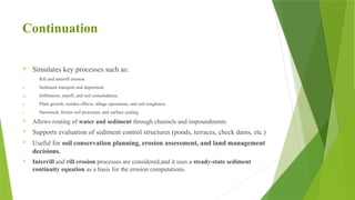 Continuation
 Simulates key processes such as:
i. Rill and interrill erosion.
ii. Sediment transport and deposition.
iii. Infiltration, runoff, and soil consolidation.
iv. Plant growth, residue effects, tillage operations, and soil roughness.
v. Snowmelt, frozen soil processes, and surface sealing.
 Allows routing of water and sediment through channels and impoundments.
 Supports evaluation of sediment control structures (ponds, terraces, check dams, etc.)
 Useful for soil conservation planning, erosion assessment, and land management
decisions.
 Interrill and rill erosion processes are considered,and it uses a steady-state sediment
continuity equation as a basis for the erosion computations.
 