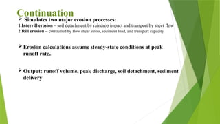  Simulates two major erosion processes:
1.Interrill erosion – soil detachment by raindrop impact and transport by sheet flow
2.Rill erosion – controlled by flow shear stress, sediment load, and transport capacity
Erosion calculations assume steady-state conditions at peak
runoff rate.
Output: runoff volume, peak discharge, soil detachment, sediment
delivery
Continuation
 