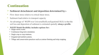 Continuation
 Sediment detachment and deposition determined by:-
 Flow shear stress relative to critical shear stress.
 Sediment load relative to transport capacity
 An advantage of WEPP over UniversalSoilLossEquation(USLE) is that the
soil loss and deposition of sediment is estimated spatially along a profile.
 WEPP Model flexibility includes options for:
• Single storm events.
• Continuous long-term simulation.
• Single crop or crop rotations.
• Irrigated and rainfed systems.
• Tillage and conservation practices such as contour farming and strip cropping.
 