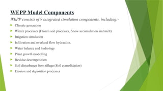 WEPP Model Components
WEPP consists of 9 integrated simulation components, including:-
 Climate generation
 Winter processes (Frozen soil processes, Snow accumulation and melt)
 Irrigation simulation
 Infiltration and overland flow hydraulics.
 Water balance and hydrology
 Plant growth modelling
 Residue decomposition
 Soil disturbance from tillage (Soil consolidation)
 Erosion and deposition processes
 