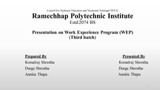 Council For Technical Education and Vocational Training(CTEVT)
Ramechhap Polytechnic Institute
Estd:2074 BS
Presentation on Work Experience Program (WEP)
(Third batch)
Prepared By Presented By
Komalraj Shrestha Komalraj Shrestha
Durga Shrestha Durga Shrestha
Asmita Thapa Asmita Thapa
1
 