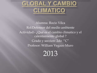 Alumna: Rocio Vilca
Rol:Defensor del medio ambiente
Actividad:- ¿Qué es el cambio climatico y el
calentamiento global ?
Grado y seccion: 2do “C”
Profesor: William Vegazo Muro
2013
 