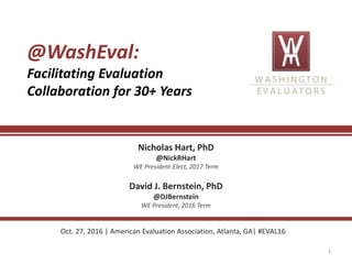 1
@WashEval:
Facilitating Evaluation
Collaboration for 30+ Years
Nicholas Hart, PhD
@NickRHart
WE President-Elect, 2017 Term
David J. Bernstein, PhD
@DJBernstein
WE President, 2016 Term
Oct. 27, 2016 | American Evaluation Association, Atlanta, GA| #EVAL16
 